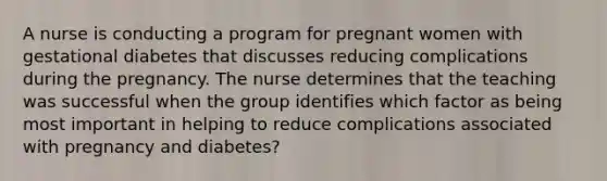 A nurse is conducting a program for pregnant women with gestational diabetes that discusses reducing complications during the pregnancy. The nurse determines that the teaching was successful when the group identifies which factor as being most important in helping to reduce complications associated with pregnancy and diabetes?