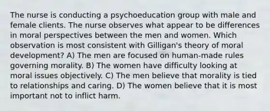 The nurse is conducting a psychoeducation group with male and female clients. The nurse observes what appear to be differences in moral perspectives between the men and women. Which observation is most consistent with Gilligan's theory of moral development? A) The men are focused on human-made rules governing morality. B) The women have difficulty looking at moral issues objectively. C) The men believe that morality is tied to relationships and caring. D) The women believe that it is most important not to inflict harm.