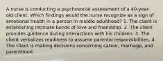 A nurse is conducting a psychosocial assessment of a 40-year-old client. Which findings would the nurse recognize as a sign of emotional health in a person in middle adulthood? 1. The client is establishing intimate bonds of love and friendship. 2. The client provides guidance during interactions with his children. 3. The client verbalizes readiness to assume parental responsibilities. 4. The client is making decisions concerning career, marriage, and parenthood.