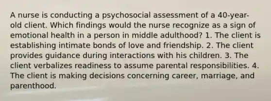 A nurse is conducting a psychosocial assessment of a 40-year-old client. Which findings would the nurse recognize as a sign of emotional health in a person in middle adulthood? 1. The client is establishing intimate bonds of love and friendship. 2. The client provides guidance during interactions with his children. 3. The client verbalizes readiness to assume parental responsibilities. 4. The client is making decisions concerning career, marriage, and parenthood.