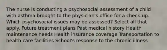 The nurse is conducting a psychosocial assessment of a child with asthma brought to the physician's office for a check-up. Which psychosocial issues may be assessed? Select all that apply. Future treatment plans Past medical history Health maintenance needs Health insurance coverage Transportation to health care facilities School's response to the chronic illness