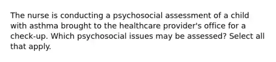 The nurse is conducting a psychosocial assessment of a child with asthma brought to the healthcare provider's office for a check-up. Which psychosocial issues may be assessed? Select all that apply.