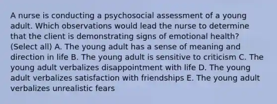 A nurse is conducting a psychosocial assessment of a young adult. Which observations would lead the nurse to determine that the client is demonstrating signs of emotional health? (Select all) A. The young adult has a sense of meaning and direction in life B. The young adult is sensitive to criticism C. The young adult verbalizes disappointment with life D. The young adult verbalizes satisfaction with friendships E. The young adult verbalizes unrealistic fears