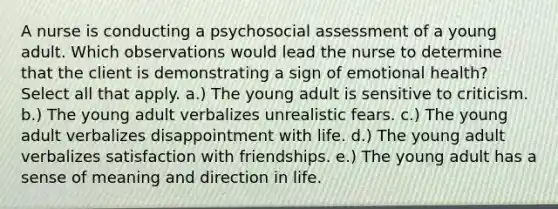 A nurse is conducting a psychosocial assessment of a young adult. Which observations would lead the nurse to determine that the client is demonstrating a sign of emotional health? Select all that apply. a.) The young adult is sensitive to criticism. b.) The young adult verbalizes unrealistic fears. c.) The young adult verbalizes disappointment with life. d.) The young adult verbalizes satisfaction with friendships. e.) The young adult has a sense of meaning and direction in life.