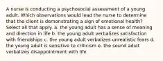 A nurse is conducting a psychosocial assessment of a young adult. Which observations would lead the nurse to determine that the client is demonstrating a sign of emotional health? Select all that apply. a. the young adult has a sense of meaning and direction in life b. the young adult verbalizes satisfaction with friendships c. the young adult verbalizes unrealistic fears d. the young adult is sensitive to criticism e. the sound adult verbalizes disappointment with life