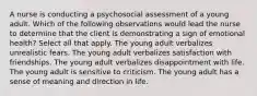 A nurse is conducting a psychosocial assessment of a young adult. Which of the following observations would lead the nurse to determine that the client is demonstrating a sign of emotional health? Select all that apply. The young adult verbalizes unrealistic fears. The young adult verbalizes satisfaction with friendships. The young adult verbalizes disappointment with life. The young adult is sensitive to criticism. The young adult has a sense of meaning and direction in life.