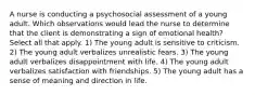 A nurse is conducting a psychosocial assessment of a young adult. Which observations would lead the nurse to determine that the client is demonstrating a sign of emotional health? Select all that apply. 1) The young adult is sensitive to criticism. 2) The young adult verbalizes unrealistic fears. 3) The young adult verbalizes disappointment with life. 4) The young adult verbalizes satisfaction with friendships. 5) The young adult has a sense of meaning and direction in life.