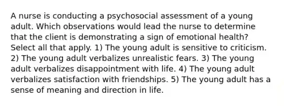 A nurse is conducting a psychosocial assessment of a young adult. Which observations would lead the nurse to determine that the client is demonstrating a sign of emotional health? Select all that apply. 1) The young adult is sensitive to criticism. 2) The young adult verbalizes unrealistic fears. 3) The young adult verbalizes disappointment with life. 4) The young adult verbalizes satisfaction with friendships. 5) The young adult has a sense of meaning and direction in life.