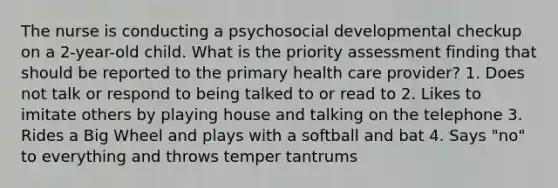 The nurse is conducting a psychosocial developmental checkup on a 2-year-old child. What is the priority assessment finding that should be reported to the primary health care provider? 1. Does not talk or respond to being talked to or read to 2. Likes to imitate others by playing house and talking on the telephone 3. Rides a Big Wheel and plays with a softball and bat 4. Says "no" to everything and throws temper tantrums