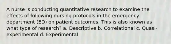 A nurse is conducting quantitative research to examine the effects of following nursing protocols in the emergency department (ED) on patient outcomes. This is also known as what type of research? a. Descriptive b. Correlational c. Quasi-experimental d. Experimental