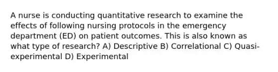 A nurse is conducting quantitative research to examine the effects of following nursing protocols in the emergency department (ED) on patient outcomes. This is also known as what type of research? A) Descriptive B) Correlational C) Quasi-experimental D) Experimental