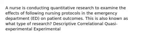 A nurse is conducting quantitative research to examine the effects of following nursing protocols in the emergency department (ED) on patient outcomes. This is also known as what type of research? Descriptive Correlational Quasi-experimental Experimental