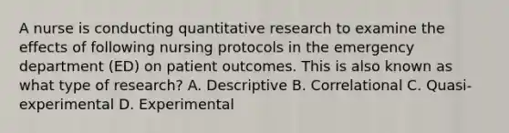 A nurse is conducting quantitative research to examine the effects of following nursing protocols in the emergency department (ED) on patient outcomes. This is also known as what type of research? A. Descriptive B. Correlational C. Quasi-experimental D. Experimental