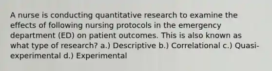 A nurse is conducting quantitative research to examine the effects of following nursing protocols in the emergency department (ED) on patient outcomes. This is also known as what type of research? a.) Descriptive b.) Correlational c.) Quasi-experimental d.) Experimental