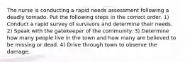 The nurse is conducting a rapid needs assessment following a deadly tornado. Put the following steps in the correct order. 1) Conduct a rapid survey of survivors and determine their needs. 2) Speak with the gatekeeper of the community. 3) Determine how many people live in the town and how many are believed to be missing or dead. 4) Drive through town to observe the damage.