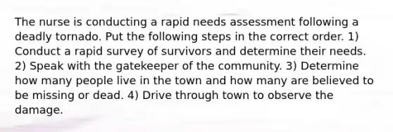 The nurse is conducting a rapid needs assessment following a deadly tornado. Put the following steps in the correct order. 1) Conduct a rapid survey of survivors and determine their needs. 2) Speak with the gatekeeper of the community. 3) Determine how many people live in the town and how many are believed to be missing or dead. 4) Drive through town to observe the damage.