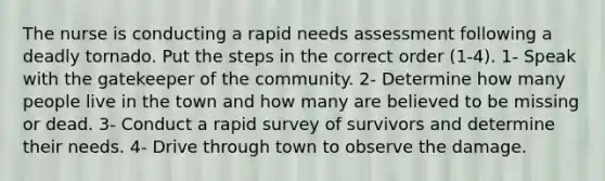 The nurse is conducting a rapid needs assessment following a deadly tornado. Put the steps in the correct order (1-4). 1- Speak with the gatekeeper of the community. 2- Determine how many people live in the town and how many are believed to be missing or dead. 3- Conduct a rapid survey of survivors and determine their needs. 4- Drive through town to observe the damage.