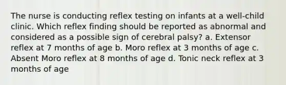 The nurse is conducting reflex testing on infants at a well-child clinic. Which reflex finding should be reported as abnormal and considered as a possible sign of cerebral palsy? a. Extensor reflex at 7 months of age b. Moro reflex at 3 months of age c. Absent Moro reflex at 8 months of age d. Tonic neck reflex at 3 months of age