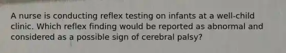 A nurse is conducting reflex testing on infants at a well-child clinic. Which reflex finding would be reported as abnormal and considered as a possible sign of cerebral palsy?