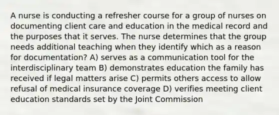 A nurse is conducting a refresher course for a group of nurses on documenting client care and education in the medical record and the purposes that it serves. The nurse determines that the group needs additional teaching when they identify which as a reason for documentation? A) serves as a communication tool for the interdisciplinary team B) demonstrates education the family has received if legal matters arise C) permits others access to allow refusal of medical insurance coverage D) verifies meeting client education standards set by the Joint Commission