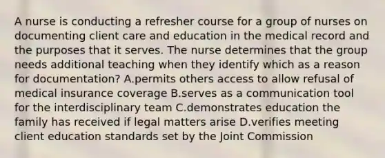 A nurse is conducting a refresher course for a group of nurses on documenting client care and education in the medical record and the purposes that it serves. The nurse determines that the group needs additional teaching when they identify which as a reason for documentation? A.permits others access to allow refusal of medical insurance coverage B.serves as a communication tool for the interdisciplinary team C.demonstrates education the family has received if legal matters arise D.verifies meeting client education standards set by the Joint Commission