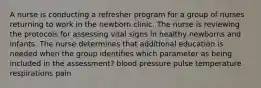 A nurse is conducting a refresher program for a group of nurses returning to work in the newborn clinic. The nurse is reviewing the protocols for assessing vital signs in healthy newborns and infants. The nurse determines that additional education is needed when the group identifies which parameter as being included in the assessment? blood pressure pulse temperature respirations pain