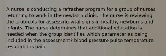 A nurse is conducting a refresher program for a group of nurses returning to work in the newborn clinic. The nurse is reviewing the protocols for assessing vital signs in healthy newborns and infants. The nurse determines that additional education is needed when the group identifies which parameter as being included in the assessment? blood pressure pulse temperature respirations pain