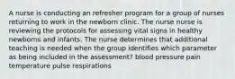 A nurse is conducting an refresher program for a group of nurses returning to work in the newborn clinic. The nurse nurse is reviewing the protocols for assessing vital signs in healthy newborns and infants. The nurse determines that additional teaching is needed when the group identifies which parameter as being included in the assessment? blood pressure pain temperature pulse respirations