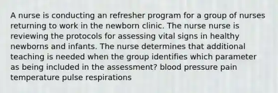 A nurse is conducting an refresher program for a group of nurses returning to work in the newborn clinic. The nurse nurse is reviewing the protocols for assessing vital signs in healthy newborns and infants. The nurse determines that additional teaching is needed when the group identifies which parameter as being included in the assessment? blood pressure pain temperature pulse respirations