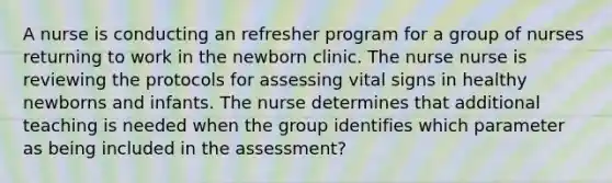 A nurse is conducting an refresher program for a group of nurses returning to work in the newborn clinic. The nurse nurse is reviewing the protocols for assessing vital signs in healthy newborns and infants. The nurse determines that additional teaching is needed when the group identifies which parameter as being included in the assessment?