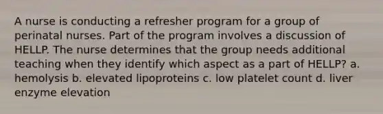 A nurse is conducting a refresher program for a group of perinatal nurses. Part of the program involves a discussion of HELLP. The nurse determines that the group needs additional teaching when they identify which aspect as a part of HELLP? a. hemolysis b. elevated lipoproteins c. low platelet count d. liver enzyme elevation