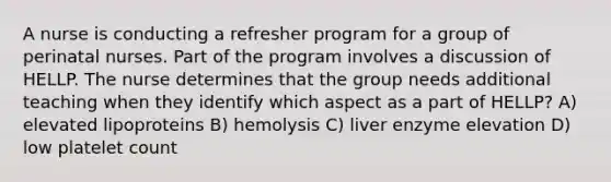 A nurse is conducting a refresher program for a group of perinatal nurses. Part of the program involves a discussion of HELLP. The nurse determines that the group needs additional teaching when they identify which aspect as a part of HELLP? A) elevated lipoproteins B) hemolysis C) liver enzyme elevation D) low platelet count