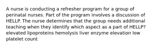 A nurse is conducting a refresher program for a group of perinatal nurses. Part of the program involves a discussion of HELLP. The nurse determines that the group needs additional teaching when they identify which aspect as a part of HELLP? elevated lipoproteins hemolysis liver enzyme elevation low platelet count