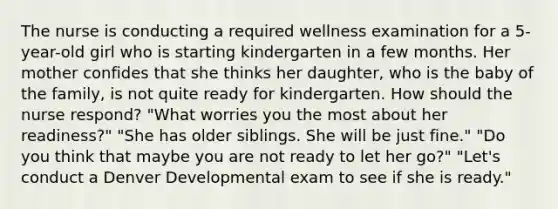 The nurse is conducting a required wellness examination for a 5-year-old girl who is starting kindergarten in a few months. Her mother confides that she thinks her daughter, who is the baby of the family, is not quite ready for kindergarten. How should the nurse respond? "What worries you the most about her readiness?" "She has older siblings. She will be just fine." "Do you think that maybe you are not ready to let her go?" "Let's conduct a Denver Developmental exam to see if she is ready."