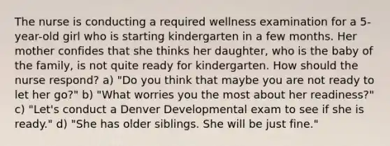 The nurse is conducting a required wellness examination for a 5-year-old girl who is starting kindergarten in a few months. Her mother confides that she thinks her daughter, who is the baby of the family, is not quite ready for kindergarten. How should the nurse respond? a) "Do you think that maybe you are not ready to let her go?" b) "What worries you the most about her readiness?" c) "Let's conduct a Denver Developmental exam to see if she is ready." d) "She has older siblings. She will be just fine."