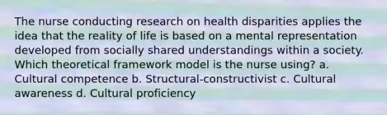 The nurse conducting research on health disparities applies the idea that the reality of life is based on a mental representation developed from socially shared understandings within a society. Which theoretical framework model is the nurse using? a. Cultural competence b. Structural-constructivist c. Cultural awareness d. Cultural proficiency