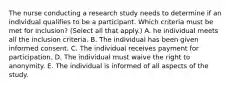 The nurse conducting a research study needs to determine if an individual qualifies to be a participant. Which criteria must be met for​ inclusion? (Select all that​ apply.) A. he individual meets all the inclusion criteria. B. The individual has been given informed consent. C. The individual receives payment for participation. D. The individual must waive the right to anonymity. E. The individual is informed of all aspects of the study.