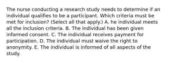 The nurse conducting a research study needs to determine if an individual qualifies to be a participant. Which criteria must be met for​ inclusion? (Select all that​ apply.) A. he individual meets all the inclusion criteria. B. The individual has been given informed consent. C. The individual receives payment for participation. D. The individual must waive the right to anonymity. E. The individual is informed of all aspects of the study.