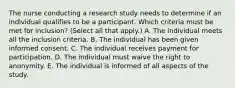 The nurse conducting a research study needs to determine if an individual qualifies to be a participant. Which criteria must be met for​ inclusion? (Select all that​ apply.) A. The individual meets all the inclusion criteria. B. The individual has been given informed consent. C. The individual receives payment for participation. D. The individual must waive the right to anonymity. E. The individual is informed of all aspects of the study.