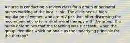 A nurse is conducting a review class for a group of perinatal nurses working at the local clinic. The clinic sees a high population of women who are HIV positive. After discussing the recommendations for antiretroviral therapy with the group, the nurse determines that the teaching was successful when the group identifies which rationale as the underlying principle for the therapy?