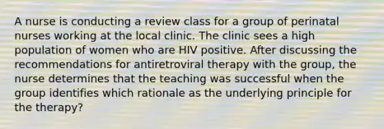 A nurse is conducting a review class for a group of perinatal nurses working at the local clinic. The clinic sees a high population of women who are HIV positive. After discussing the recommendations for antiretroviral therapy with the group, the nurse determines that the teaching was successful when the group identifies which rationale as the underlying principle for the therapy?