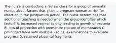 The nurse is conducting a review class for a group of perinatal nurses about factors that place a pregnant woman at risk for infection in the postpartum period. The nurse determines that additional teaching is needed when the group identifies which factor? A. increased vaginal acidity leading to growth of bacteria B. loss of protection with premature rupture of membranes C. prolonged labor with multiple vaginal examinations to evaluate progress D. retained placental fragments