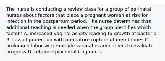 The nurse is conducting a review class for a group of perinatal nurses about factors that place a pregnant woman at risk for infection in the postpartum period. The nurse determines that additional teaching is needed when the group identifies which factor? A. increased vaginal acidity leading to growth of bacteria B. loss of protection with premature rupture of membranes C. prolonged labor with multiple vaginal examinations to evaluate progress D. retained placental fragments