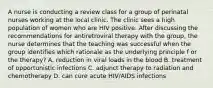 A nurse is conducting a review class for a group of perinatal nurses working at the local clinic. The clinic sees a high population of women who are HIV positive. After discussing the recommendations for antiretroviral therapy with the group, the nurse determines that the teaching was successful when the group identifies which rationale as the underlying principle f or the therapy? A. reduction in viral loads in the blood B. treatment of opportunistic infections C. adjunct therapy to radiation and chemotherapy D. can cure acute HIV/AIDS infections