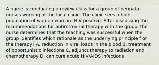 A nurse is conducting a review class for a group of perinatal nurses working at the local clinic. The clinic sees a high population of women who are HIV positive. After discussing the recommendations for antiretroviral therapy with the group, the nurse determines that the teaching was successful when the group identifies which rationale as the underlying principle f or the therapy? A. reduction in viral loads in the blood B. treatment of opportunistic infections C. adjunct therapy to radiation and chemotherapy D. can cure acute HIV/AIDS infections