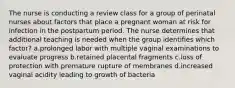 The nurse is conducting a review class for a group of perinatal nurses about factors that place a pregnant woman at risk for infection in the postpartum period. The nurse determines that additional teaching is needed when the group identifies which factor? a.prolonged labor with multiple vaginal examinations to evaluate progress b.retained placental fragments c.loss of protection with premature rupture of membranes d.increased vaginal acidity leading to growth of bacteria