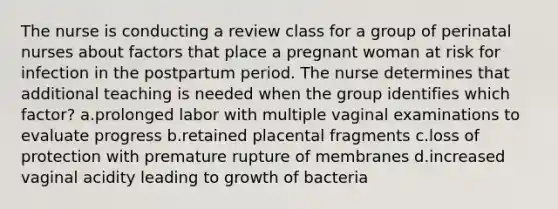 The nurse is conducting a review class for a group of perinatal nurses about factors that place a pregnant woman at risk for infection in the postpartum period. The nurse determines that additional teaching is needed when the group identifies which factor? a.prolonged labor with multiple vaginal examinations to evaluate progress b.retained placental fragments c.loss of protection with premature rupture of membranes d.increased vaginal acidity leading to growth of bacteria