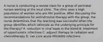 A nurse is conducting a review class for a group of perinatal nurses working at the local clinic. The clinic sees a high population of women who are HIV positive. After discussing the recommendations for antiretroviral therapy with the group, the nurse determines that the teaching was successful when the group identifies which rationale as the underlying principle for the therapy? A. reduction in viral loads in the blood B. treatment of opportunistic infections C. adjunct therapy to radiation and chemotherapy D. can cure acute HIV/AIDS infections