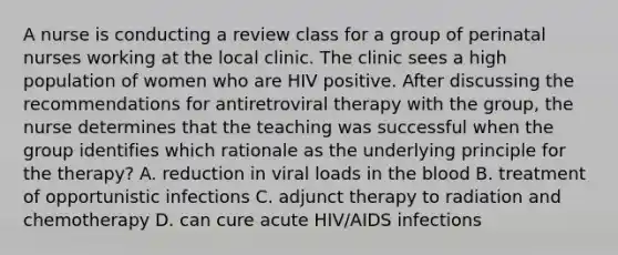 A nurse is conducting a review class for a group of perinatal nurses working at the local clinic. The clinic sees a high population of women who are HIV positive. After discussing the recommendations for antiretroviral therapy with the group, the nurse determines that the teaching was successful when the group identifies which rationale as the underlying principle for the therapy? A. reduction in viral loads in the blood B. treatment of opportunistic infections C. adjunct therapy to radiation and chemotherapy D. can cure acute HIV/AIDS infections