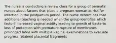 The nurse is conducting a review class for a group of perinatal nurses about factors that place a pregnant woman at risk for infection in the postpartum period. The nurse determines that additional teaching is needed when the group identifies which factor? increased vaginal acidity leading to growth of bacteria loss of protection with premature rupture of membranes prolonged labor with multiple vaginal examinations to evaluate progress retained placental fragments